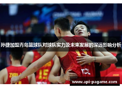 孙捷加盟青岛篮球队对球队实力及未来发展的深远影响分析