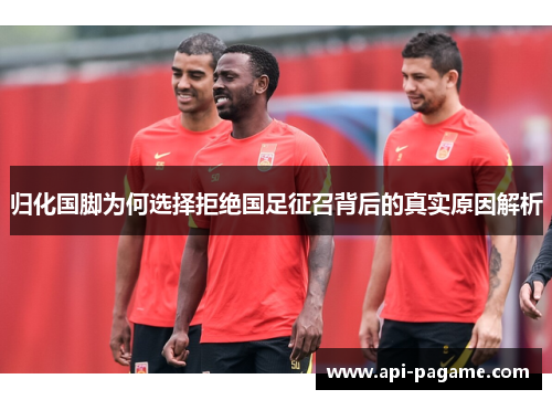 归化国脚为何选择拒绝国足征召背后的真实原因解析