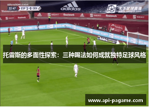 托雷斯的多面性探索：三种踢法如何成就独特足球风格