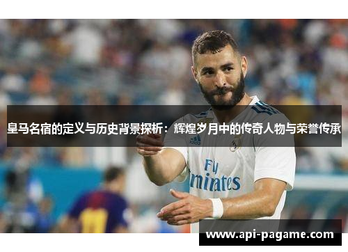 皇马名宿的定义与历史背景探析：辉煌岁月中的传奇人物与荣誉传承