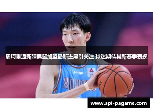 周琦重返新疆男篮加盟最新进展引关注 球迷期待其新赛季表现 周琦重返新疆男篮加盟最新进展引关注 球迷期待其新赛季表现