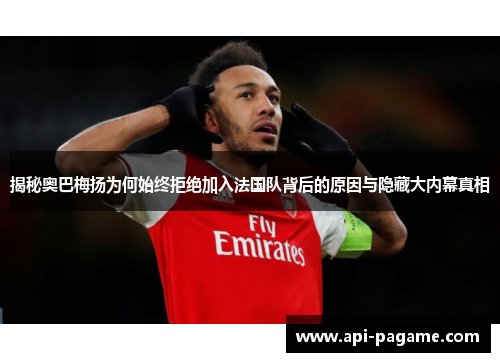 揭秘奥巴梅扬为何始终拒绝加入法国队背后的原因与隐藏大内幕真相