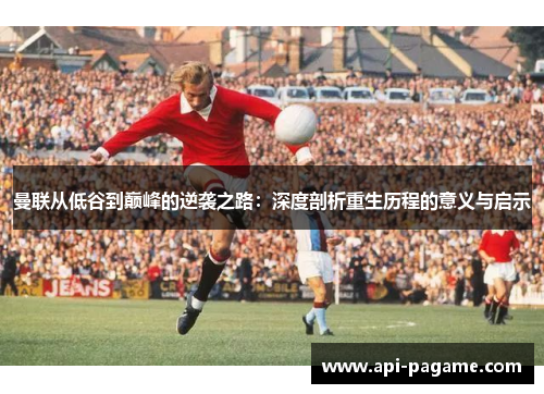 曼联从低谷到巅峰的逆袭之路：深度剖析重生历程的意义与启示