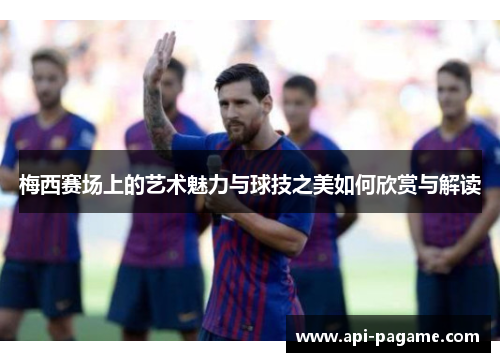 梅西赛场上的艺术魅力与球技之美如何欣赏与解读