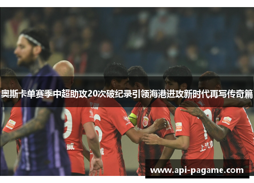 奥斯卡单赛季中超助攻20次破纪录引领海港进攻新时代再写传奇篇