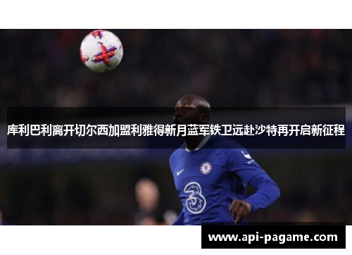 库利巴利离开切尔西加盟利雅得新月蓝军铁卫远赴沙特再开启新征程